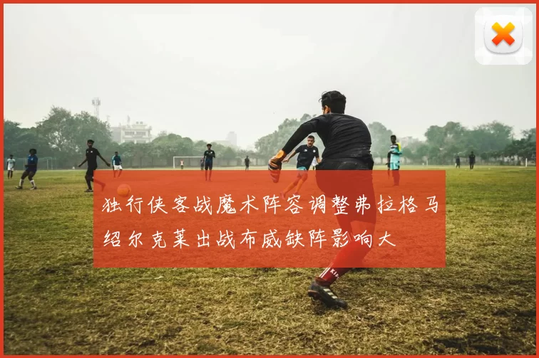 独行侠客战魔术阵容调整弗拉格马绍尔克莱出战布威缺阵影响大