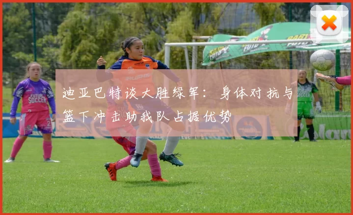 迪亚巴特谈大胜绿军：身体对抗与篮下冲击助我队占据优势