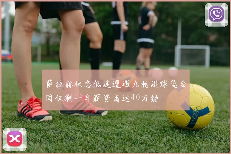 萨拉赫状态低迷遭遇九轮进球荒合同仅剩一年薪资高达40万镑