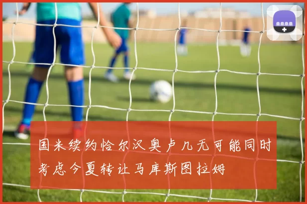 国米续约恰尔汉奥卢几无可能同时考虑今夏转让马库斯图拉姆