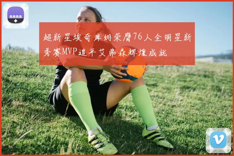 超新星埃奇库姆荣膺76人全明星新秀赛MVP追平艾弗森辉煌成就