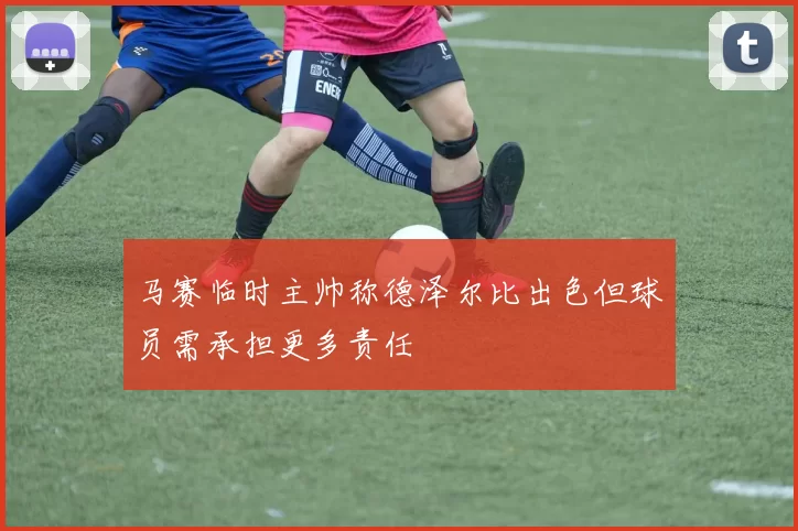 马赛临时主帅称德泽尔比出色但球员需承担更多责任