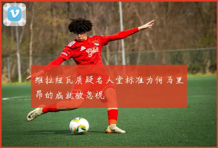 维拉纽瓦质疑名人堂标准为何马里昂的成就被忽视