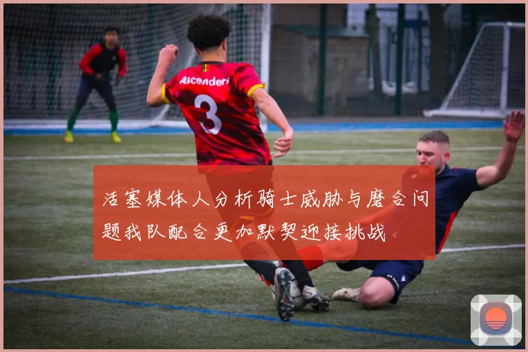 活塞媒体人分析骑士威胁与磨合问题我队配合更加默契迎接挑战