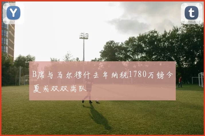 B席与马尔穆什去年纳税1780万镑今夏或双双离队