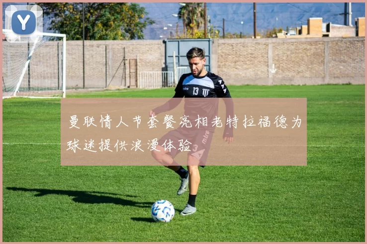 曼联情人节套餐亮相老特拉福德为球迷提供浪漫体验