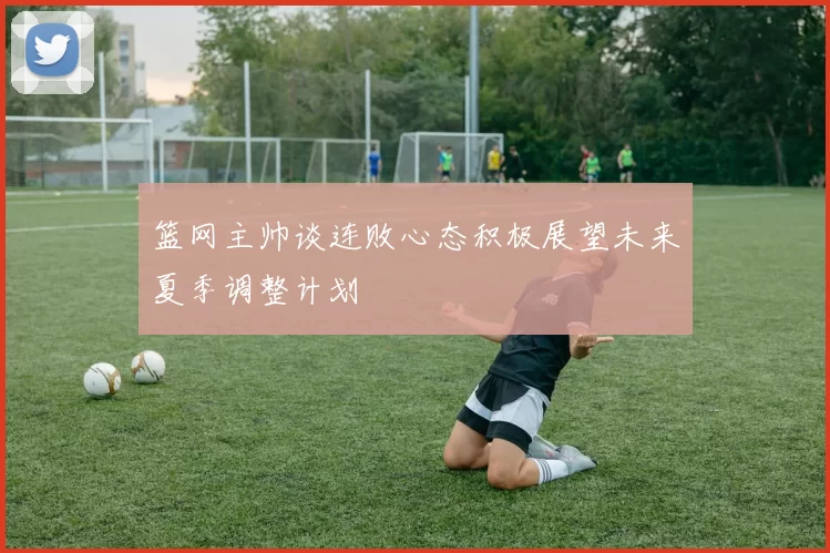 篮网主帅谈连败心态积极展望未来夏季调整计划