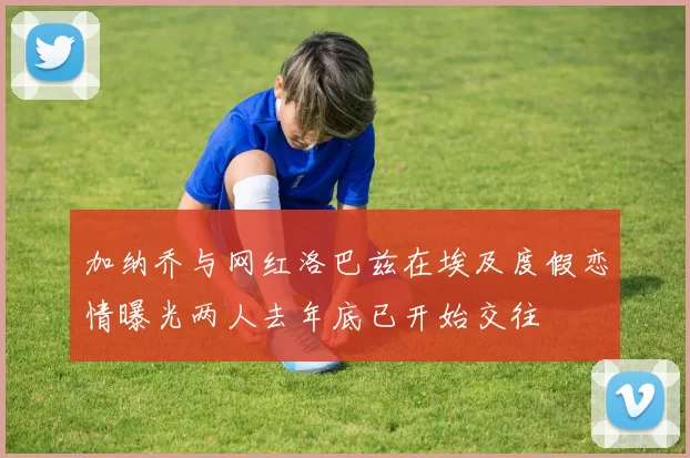 加纳乔与网红洛巴兹在埃及度假恋情曝光两人去年底已开始交往