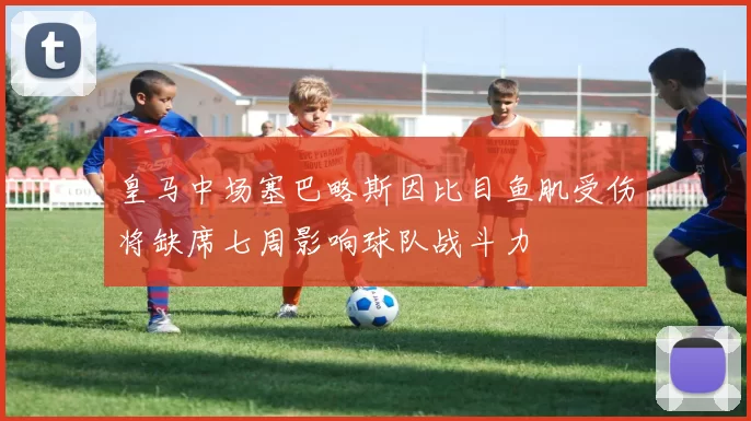 皇马中场塞巴略斯因比目鱼肌受伤将缺席七周影响球队战斗力