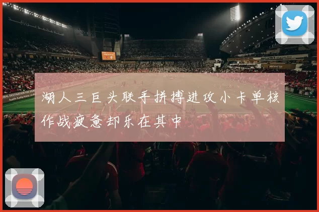 湖人三巨头联手拼搏进攻小卡单核作战疲惫却乐在其中