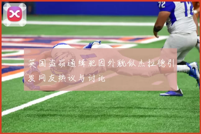 英国盗窃通缉犯因外貌似杰拉德引发网友热议与讨论