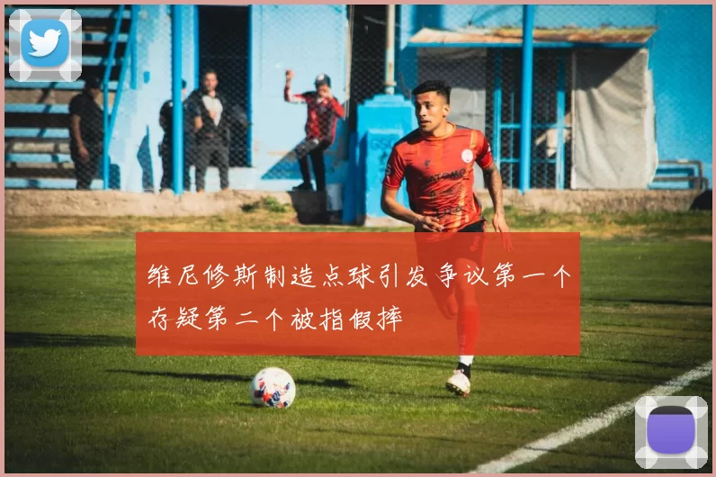 维尼修斯制造点球引发争议第一个存疑第二个被指假摔