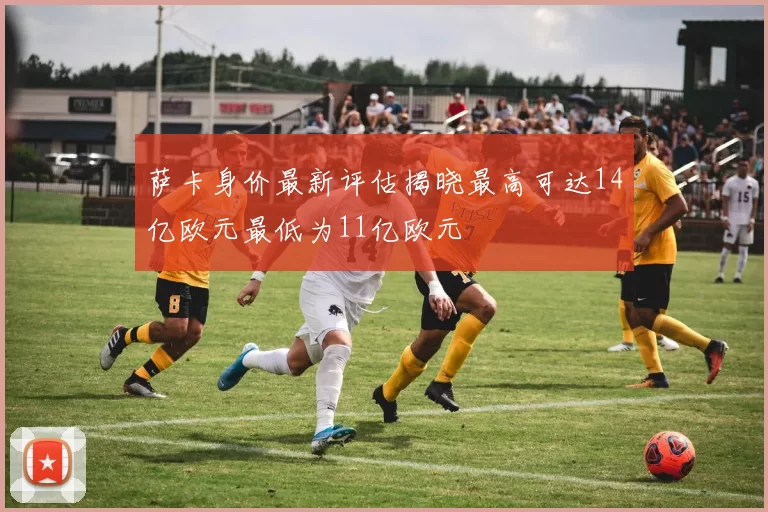萨卡身价最新评估揭晓最高可达14亿欧元最低为11亿欧元