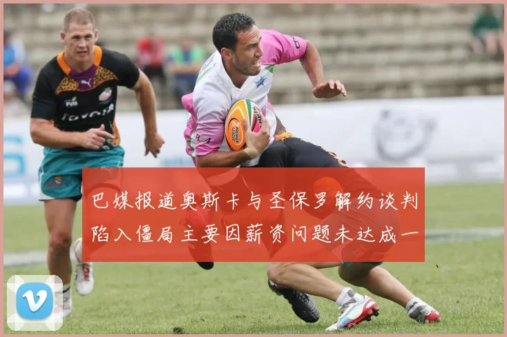 巴媒报道奥斯卡与圣保罗解约谈判陷入僵局主要因薪资问题未达成一致